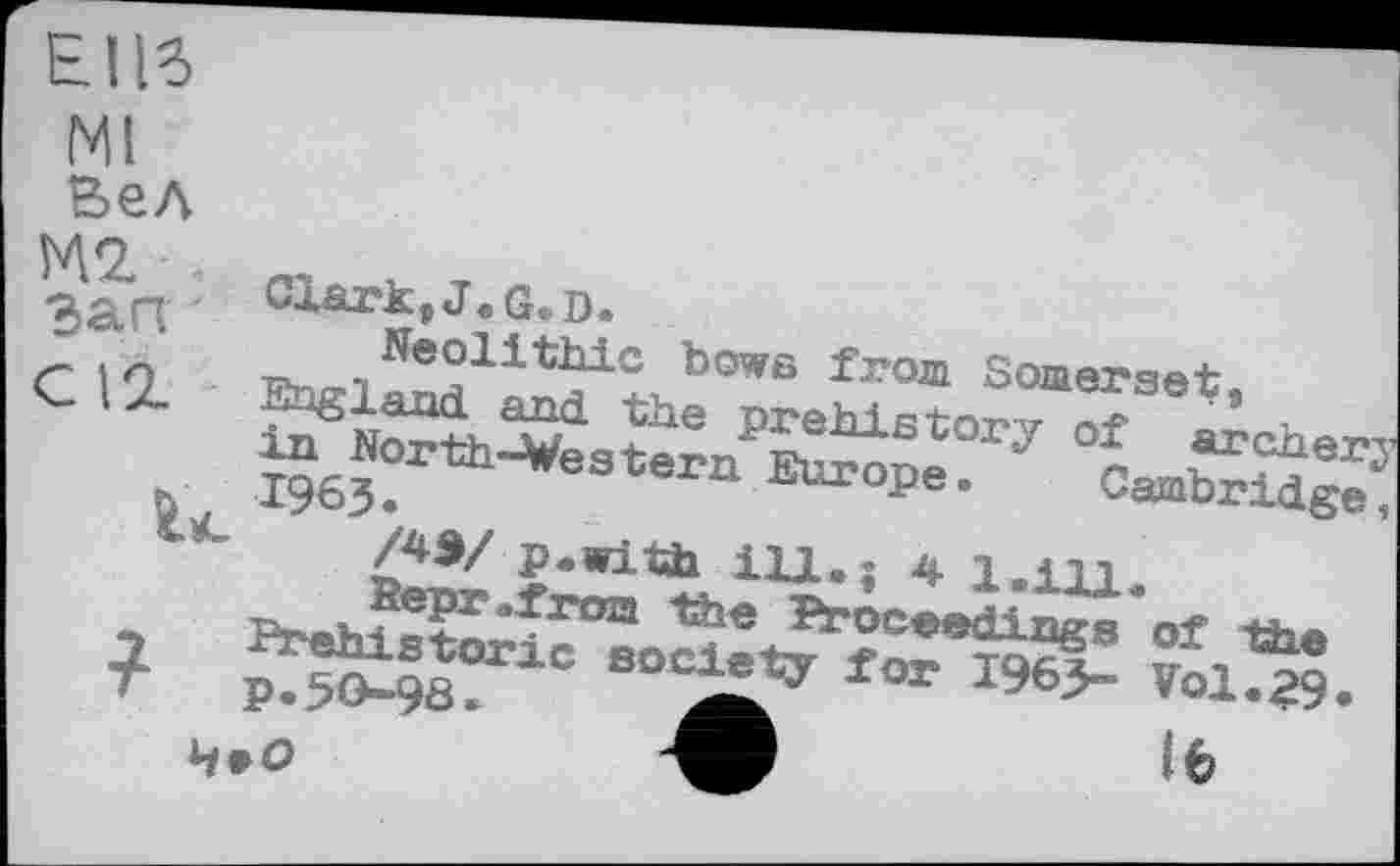 ﻿ЕІІб
Ml
Вел
Clark, J. G. D.
-><A ‘ Neolithic bowe from Somerset,
C 12- England and the prehistory of archerj in North-Western Europe. Cambridge, h, 1963.
/4Э/ p.with ill.; 4 1.1U.
Верг .from the Proceedings of the
7 Prehistoric society for 1963- Vol.29.
T p.SO-98.